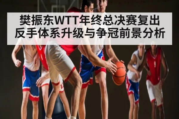 樊振东WTT年终总决赛复出 反手体系升级与争冠前景分析